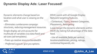 #SMX #12B @John_A_Lee
Dynamic elements change based on
location and what user is viewing on the
web.
- Eliminates cumbersome campaign
structures, reducing management resources.
Single display ad unit accounts for
multitude of variables (via data feed) and
ad sizes (ad templates).
- Frees up creative resource bandwidth.
- ‘Preferred Layouts’ give you options.
Dynamic Display Ads: Laser Focused!
DDA’s work with all Google Display
Network targeting features.
- Contextual, Topics, Interest Categories,
Placements, Retargeting
Laser-target the dynamic elements within
DDA’s by taking full advantage of the data
feed.
- Use all available fields per vertical,
locations/addresses, pricing, ratings,
contextual keywords, etc.
 