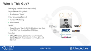 #SMX #12B @John_A_Lee
Who Is This Guy?
Managing Partner – Clix Marketing
Digital Advertising Geek
 Emphasis on “Geek”
Prior Sentences Served:
 Hanapin Marketing
 Wordstream
Writer:
 Search Engine Watch, ClickZ, Clix Marketing Blog,
The SEM Post, Acquisio Blog, PPC Hero
Speaker:
 SMX, SMX Social, SES / ClickZ Live, HeroConf,
State of Search, Acquisio User Summit, Bing Ads
Connect
 