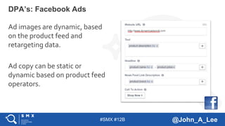 #SMX #12B @John_A_Lee
Ad images are dynamic, based
on the product feed and
retargeting data.
Ad copy can be static or
dynamic based on product feed
operators.
DPA’s: Facebook Ads
 