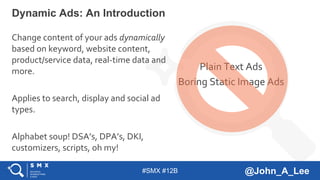 #SMX #12B @John_A_Lee
Change content of your ads dynamically
based on keyword, website content,
product/service data, real-time data and
more.
Applies to search, display and social ad
types.
Alphabet soup! DSA’s, DPA’s, DKI,
customizers, scripts, oh my!
Dynamic Ads: An Introduction
Plain Text Ads
Boring Static Image Ads
 
