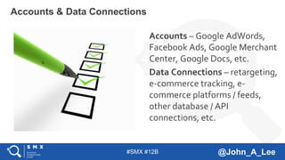 #SMX #12B @John_A_Lee
Accounts – Google AdWords,
Facebook Ads, Google Merchant
Center, Google Docs, etc.
Data Connections – retargeting,
e-commerce tracking, e-
commerce platforms / feeds,
other database / API
connections, etc.
Accounts & Data Connections
 