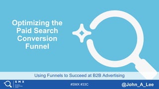 #SMX #33C @John_A_Lee
Using Funnels to Succeed at B2B Advertising
Optimizing the
Paid Search
Conversion
Funnel
 