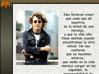 Nos hicieron creer que cada uno de nosotros  es la mitad de una naranja,  y que la vida sólo  tiene sentido cuando  encontramos la otra mitad. No nos contaron  que ya nacemos enteros,  que nadie en la vida merece cargar en las espaldas, la  responsabilidad de  completar lo que nos falta.  