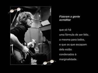 Fizeram a gente acreditar  que só há uma fórmula de ser feliz, a mesma para todos, e que os que escapam dela estão condenados à marginalidade. 