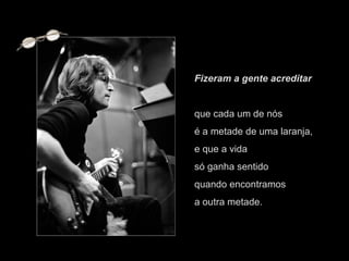 Fizeram a gente acreditar  que cada um de nós  é a metade de uma laranja,  e que a vida  só ganha sentido  quando encontramos  a outra metade. 