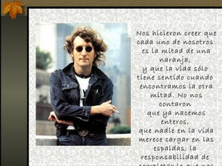 Nos hicieron creer que
cada uno de nosotros
  es la mitad de una
        naranja,
  y que la vida sólo
tiene sentido cuando
 encontramos la otra
     mitad. No nos
        contaron
    que ya nacemos
         enteros,
 que nadie en la vida
 merece cargar en las
      espaldas, la
 responsabilidad de
 