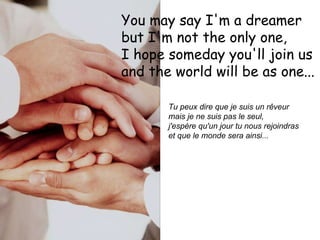 You may say I'm a dreamer  but I'm not the only one,  I hope someday you'll join us  and the world will be as one...   Tu peux dire que je suis un rêveur  mais je ne suis pas le seul,  j'espère qu'un jour tu nous rejoindras  et que le monde sera ainsi...   
