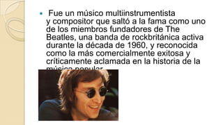     Fue un músico multiinstrumentista
    y compositor que saltó a la fama como uno
    de los miembros fundadores de The
    Beatles, una banda de rockbritánica activa
    durante la década de 1960, y reconocida
    como la más comercialmente exitosa y
    críticamente aclamada en la historia de la
    música popular.
 