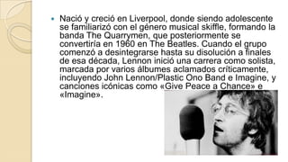    Nació y creció en Liverpool, donde siendo adolescente
    se familiarizó con el género musical skiffle, formando la
    banda The Quarrymen, que posteriormente se
    convertiría en 1960 en The Beatles. Cuando el grupo
    comenzó a desintegrarse hasta su disolución a finales
    de esa década, Lennon inició una carrera como solista,
    marcada por varios álbumes aclamados críticamente,
    incluyendo John Lennon/Plastic Ono Band e Imagine, y
    canciones icónicas como «Give Peace a Chance» e
    «Imagine».
 