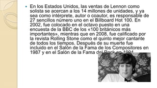    En los Estados Unidos, las ventas de Lennon como
    solista se acercan a los 14 millones de unidades, y ya
    sea como intérprete, autor o coautor, es responsable de
    27 sencillos número uno en el Billboard Hot 100. En
    2002, fue colocado en el octavo puesto en una
    encuesta de la BBC de los «100 británicos más
    importantes», mientras que en 2008, fue calificado por
    la revista Rolling Stone como el quinto mejor cantante
    de todos los tiempos. Después de su muerte fue
    incluido en el Salón de la Fama de los Compositores en
    1987 y en el Salón de la Fama del Rock en 1994.
 
