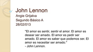 John Lennon
Angie Grijalva
Segundo Básico A
28/02/013

     ''El amor es sentir, sentir el amor. El amor es
     desear ser amado. El amor es pedir ser
     amado. El amor es saber que podemos ser. El
     amor es necesitar ser amado.''
     - John Lennon.
 