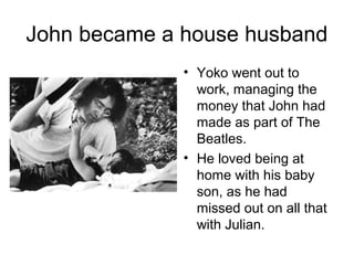 John became a house husband
• Yoko went out to
work, managing the
money that John had
made as part of The
Beatles.
• He loved being at
home with his baby
son, as he had
missed out on all that
with Julian.
 