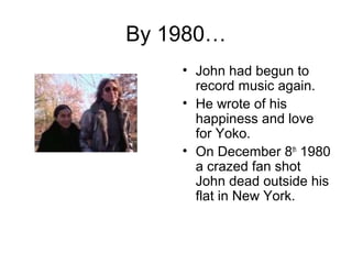By 1980…
• John had begun to
record music again.
• He wrote of his
happiness and love
for Yoko.
• On December 8th
1980
a crazed fan shot
John dead outside his
flat in New York.
 