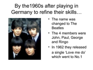 By the1960s after playing in
Germany to refine their skills…
• The name was
changed to The
Beatles
• The 4 members were
John, Paul, George
and Ringo
• In 1962 they released
a single ‘Love me do’
which went to No.1
 