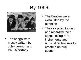 By 1966..
• The songs were
mostly written by
John Lennon and
Paul Mcartney
• The Beatles were
exhausted by the
attention
• They stopped touring
and recorded their
songs, using rare
instruments and
unusual techniques to
create a unique
sound.
 