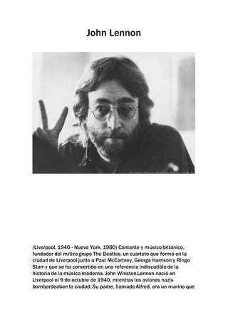 John Lennon
(Liverpool, 1940 - Nueva York, 1980) Cantante y músico británico,
fundador del mítico grupo The Beatles, un cuarteto que formó en la
ciudad de Liverpool junto a Paul McCartney, George Harrison y Ringo
Starr y que se ha convertido en una referencia indiscutible de la
historia de la músicamoderna. John WinstonLennon nació en
Liverpool el 9 de octubre de 1940, mientras los aviones nazis
bombardeaban la ciudad. Su padre, llamado Alfred, era un marino que
 
