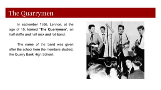 The Quarrymen
In september 1956, Lennon, at the
age of 15, formed “The Quarrymen”, an
half skiffle and half rock and roll band.
The name of the band was given
after the school here the members studied,
the Quarry Bank High School.
 