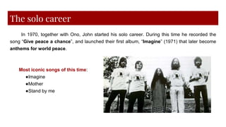 The solo career
In 1970, together with Ono, John started his solo career. During this time he recorded the
song “Give peace a chance”, and launched their first album, “Imagine” (1971) that later become
anthems for world peace.
Most iconic songs of this time:
●Imagine
●Mother
●Stand by me
 