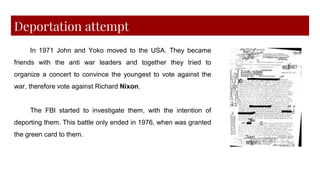 Deportation attempt
In 1971 John and Yoko moved to the USA. They became
friends with the anti war leaders and together they tried to
organize a concert to convince the youngest to vote against the
war, therefore vote against Richard Nixon.
The FBI started to investigate them, with the intention of
deporting them. This battle only ended in 1976, when was granted
the green card to them.
 