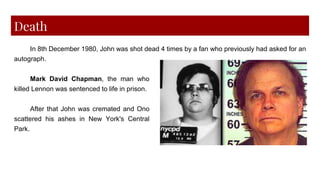 Death
In 8th December 1980, John was shot dead 4 times by a fan who previously had asked for an
autograph.
Mark David Chapman, the man who
killed Lennon was sentenced to life in prison.
After that John was cremated and Ono
scattered his ashes in New York's Central
Park.
 