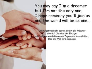 You may say I'm a dreamer  but I'm not the only one,  I hope someday you'll join us  and the world will be as one...   Du magst vielleicht sagen ich bin ein Träumer aber ich bin nicht der Einzige. Ich hoffe du wirst dich eines Tages uns anschließen, Und die Welt wird eins sein. 