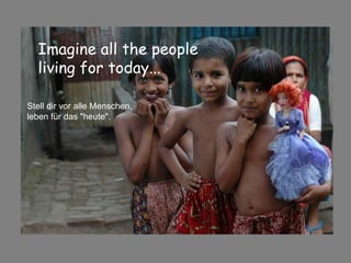 Imagine all the people  living for today...   Stell dir vor alle Menschen, leben für das "heute". 