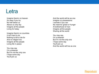 Letra
Imagine there's no heaven
It's easy if you try
No hell below us
Above us only sky
Imagine all the people
Living for today
Imagine there's no countries
It isn't hard to do
Nothing to kill or die for
And no religion too
Imagine all the people
Living life in peace

And the world will be as one
Imagine no possessions
I wonder if you can
No need for greed or hunger
A brotherhood of man
Imagine all the people
Sharing all the world
You may say,
I'm a dreamer
But I'm not the only one
I hope some day
You'll join us
And the world will live as one

You may say
I'm a dreamer
But I'm not the only one
I hope some day
You'll join us

Reproduzir

 