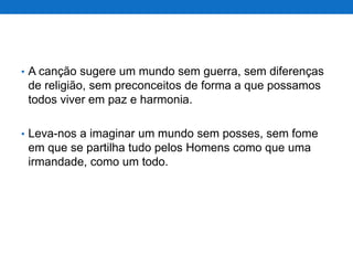• A canção sugere um mundo sem guerra, sem diferenças

de religião, sem preconceitos de forma a que possamos
todos viver em paz e harmonia.
• Leva-nos a imaginar um mundo sem posses, sem fome

em que se partilha tudo pelos Homens como que uma
irmandade, como um todo.

 