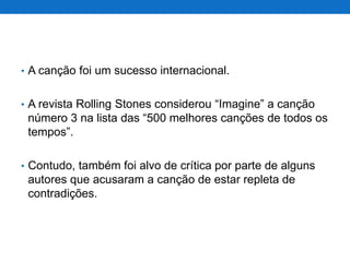 • A canção foi um sucesso internacional.
• A revista Rolling Stones considerou “Imagine” a canção

número 3 na lista das “500 melhores canções de todos os
tempos”.
• Contudo, também foi alvo de crítica por parte de alguns

autores que acusaram a canção de estar repleta de
contradições.

 