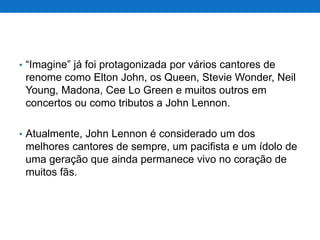 • “Imagine” já foi protagonizada por vários cantores de

renome como Elton John, os Queen, Stevie Wonder, Neil
Young, Madona, Cee Lo Green e muitos outros em
concertos ou como tributos a John Lennon.
• Atualmente, John Lennon é considerado um dos

melhores cantores de sempre, um pacifista e um ídolo de
uma geração que ainda permanece vivo no coração de
muitos fãs.

 