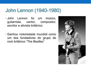 John Lennon (1940-1980)
• John

Lennon foi um músico,
guitarrista,
cantor,
compositor,
escritor e ativista britânico.

• Ganhou notoriedade mundial como

um dos fundadores do grupo de
rock britânico “The Beatles”

 