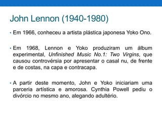 John Lennon (1940-1980)
• Em 1966, conheceu a artista plástica japonesa Yoko Ono.
• Em

1968, Lennon e Yoko produziram um álbum
experimental, Unfinished Music No.1: Two Virgins, que
causou controvérsia por apresentar o casal nu, de frente
e de costas, na capa e contracapa.

• A partir deste momento, John e Yoko iniciariam uma

parceria artística e amorosa. Cynthia Powell pediu o
divórcio no mesmo ano, alegando adultério.

 