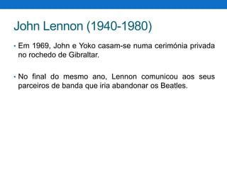 John Lennon (1940-1980)
• Em 1969, John e Yoko casam-se numa cerimónia privada

no rochedo de Gibraltar.
• No final do mesmo ano, Lennon comunicou aos seus

parceiros de banda que iria abandonar os Beatles.

 