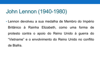 John Lennon (1940-1980)
• Lennon devolveu a sua medalha de Membro do Império

Britânico à Rainha Elizabeth, como uma forma de
protesto contra o apoio do Reino Unido à guerra do

“Vietname” e o envolvimento do Reino Unido no conflito
de Biafra.

 