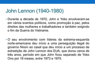 John Lennon (1940-1980)
• Durante a década de 1970, John e Yoko envolveram-se

em vários eventos políticos, como promoção à paz, pelos
direitos das mulheres e trabalhadores e também exigindo
o fim da Guerra do Vietname.
• O seu envolvimento com líderes da extrema-esquerda

norte-americana deu início a uma perseguição ilegal do
governo Nixon ao casal que deu início a um processo de
extradição de John Lennon dos EUA, que durou cerca de
três anos, período em que John ficou separado de Yoko
Ono por 18 meses, entre 1973 e 1975.

 