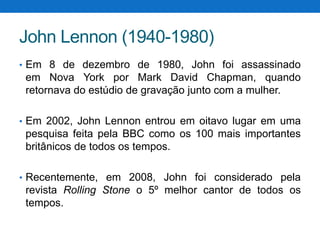 John Lennon (1940-1980)
• Em 8 de dezembro de 1980, John foi assassinado

em Nova York por Mark David Chapman, quando
retornava do estúdio de gravação junto com a mulher.
• Em 2002, John Lennon entrou em oitavo lugar em uma

pesquisa feita pela BBC como os 100 mais importantes
britânicos de todos os tempos.
• Recentemente, em 2008, John foi considerado pela

revista Rolling Stone o 5º melhor cantor de todos os
tempos.

 