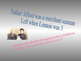 Father Alfred was a merchant seaman Left when Lennon was 5  Mother Julia  absent  throughout John’s childhood Died in a car crash when Lennon was 17 