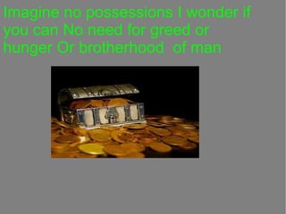 Imagine no possessions I wonder if
you can No need for greed or
hunger Or brotherhood of man

 