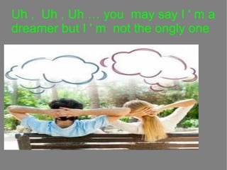 Uh , Uh , Uh  you may say I ' m a
dreamer but I ' m not the ongly one

 