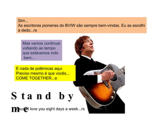 Sim... As escritoras pioneiras do BVIW são sempre bem-vindas. Eu as escolhi a dedo...rs Mas vamos continuar voltando ao tempo que estávamos indo bem... E nada de polêmicas aqui Preciso mesmo é que vocês... COME TOGETHER...e Stand by me ‘ cause I love you eight days a week...rs 