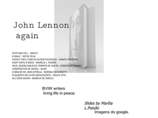 FESTA NO CÉU -  MAITH  O BAILE - DEYSE FELIX  VIVER É FÁCIL COM OS OLHOS FECHADOS - VANICE FERREIRA  EIGHT DAYS A WEEK - MARÍLIA L. PAIXÃO  HELP, QUERO AQUELES TEMPOS DE VOLTA - CONCEIÇÃO GOMES COMPOSITOR DE IDEIAS – ALIAS  O BRILHO DE UMA ESTRELA - NORMA FACCHINETTI  O QUARTO DO FILHO ADOLESCENTE - DOLCE VITA  ALL OVER AGAIN - MARÍLIA DE DIRCEU John Lennon again BVIW writers living life in peace. Slides by Marília L.Paixão Imagens do google. 
