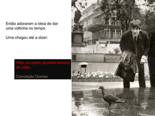 Então adoraram a ideia de dar uma voltinha no tempo. Uma chegou até a dizer: Help, eu quero aqueles tempos de volta. Conceição Gomes 