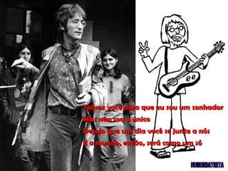 Talvez você diga que eu sou um sonhador Mas não sou o único Desejo que um dia você se junte a nós E o mundo, então, será como um só 