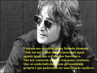Fizeram-nos acreditar numa fórmula chamada  "dois em um": duas pessoas pensando igual,  agindo igual, que era isso que funcionava.  Não nos contaram que isso tem nome: anulação.  Que só sendo indivíduos com personalidade  própria é que poderemos ter uma relação saudável.   