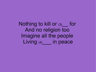 Nothing to kill or (3)__ for
And no religion too
Imagine all the people
Living (4)___ in peace

 