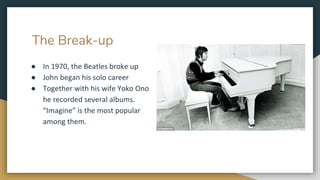 The Break-up
● In 1970, the Beatles broke up
● John began his solo career
● Together with his wife Yoko Ono
he recorded several albums.
“Imagine” is the most popular
among them.
 