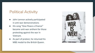 Political Activity
● John Lennon actively participated
in anti-war demonstrations
● His song “Give Peace a Chance”
became anti-war anthem for those
protesting against the war in
Vietnam.
● As part of protest, he returned his
MBE medal to the British Queen.
 