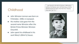 Childhood
● John Winston Lennon was born on
9 October, 1940, in Liverpool.
● His mother Julia gave him the
second name Winston after the
British Prime Minister Winston
Churchill.
● John spent his childhood in his
aunt Mary’s (Mimi’s) house.
“...was bored on the 9th of Octover 1940 when, I
believe, the Nasties were still booming us led by
Madolf Heatlump (who only had one). Anyway
they didn't get me…”
 