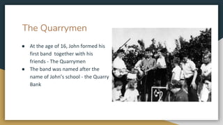 The Quarrymen
● At the age of 16, John formed his
first band together with his
friends - The Quarrymen
● The band was named after the
name of John’s school - the Quarry
Bank
 