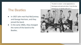 The Beatles
● In 1957 John met Paul McCartney
and George Harrison, and they
joined the band.
● In the early 1960s, they changed
the name of the band to the
Beatles.
“It came in a vision - a man appeared on a
flaming pie and said unto them, 'From this day
forward you are Beatles with an A.' “
 